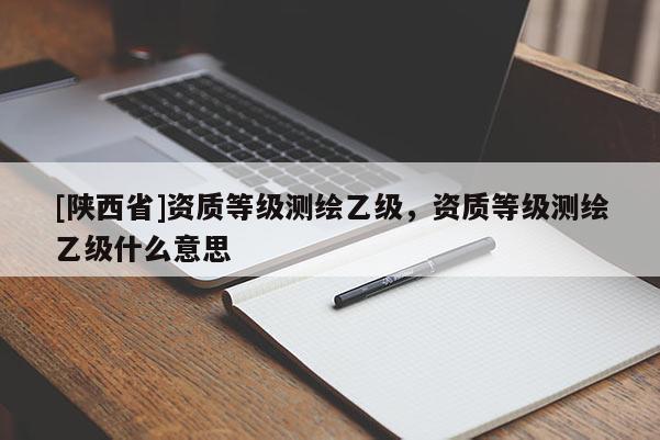 [陕西省]资质等级测绘乙级，资质等级测绘乙级什么意思