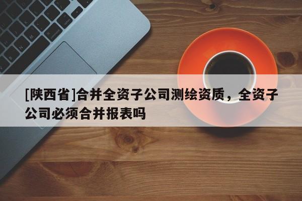 [陕西省]合并全资子公司测绘资质，全资子公司必须合并报表吗