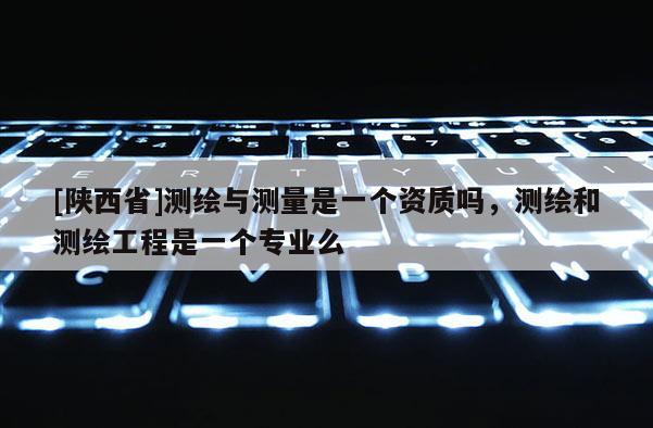 [陕西省]测绘与测量是一个资质吗，测绘和测绘工程是一个专业么