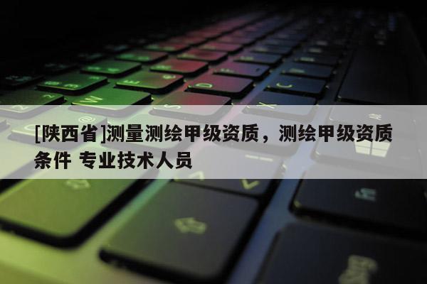 [陕西省]测量测绘甲级资质，测绘甲级资质条件 专业技术人员