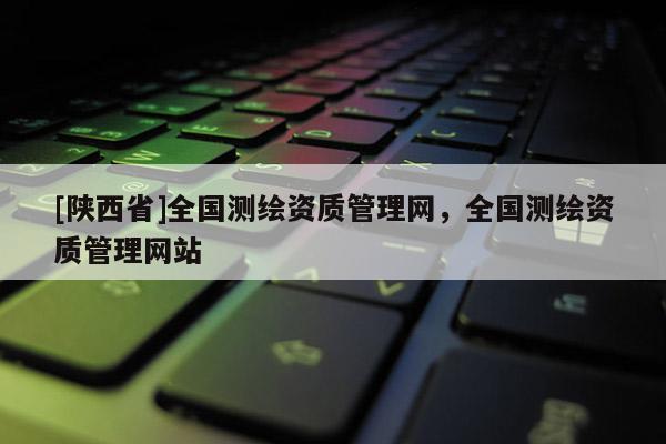 [陕西省]全国测绘资质管理网，全国测绘资质管理网站