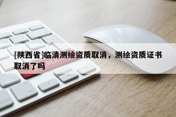 [陕西省]临清测绘资质取消，测绘资质证书取消了吗