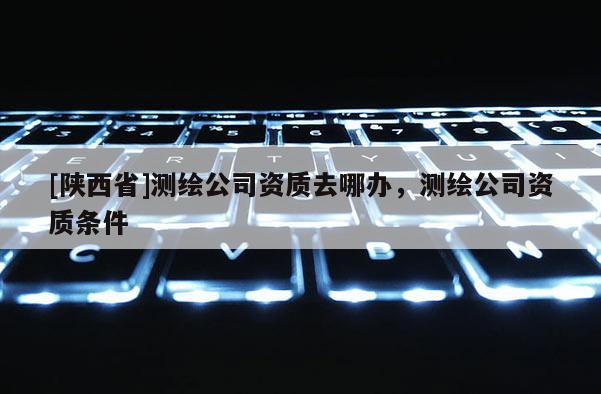 [陕西省]测绘公司资质去哪办，测绘公司资质条件