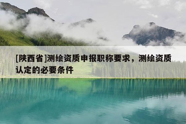 [陕西省]测绘资质申报职称要求，测绘资质认定的必要条件
