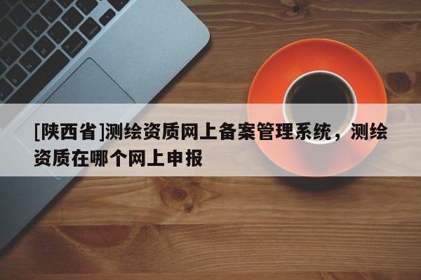 [陕西省]测绘资质网上备案管理系统，测绘资质在哪个网上申报