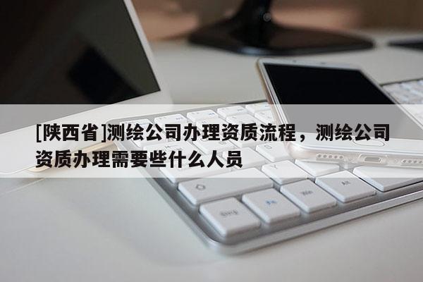[陕西省]测绘公司办理资质流程，测绘公司资质办理需要些什么人员