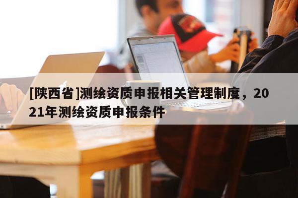 [陕西省]测绘资质申报相关管理制度，2021年测绘资质申报条件