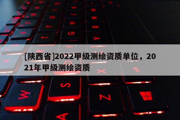 [陕西省]2022甲级测绘资质单位，2021年甲级测绘资质