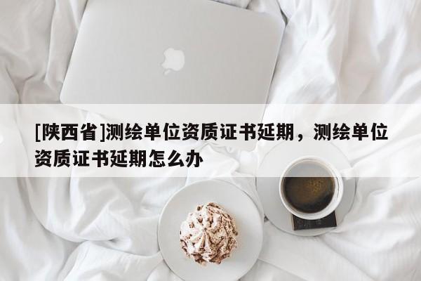 [陕西省]测绘单位资质证书延期，测绘单位资质证书延期怎么办