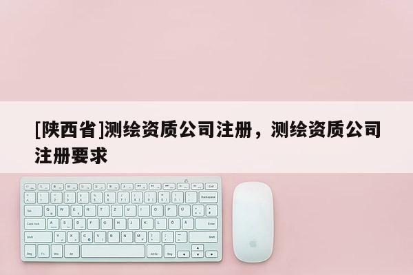 [陕西省]测绘资质公司注册，测绘资质公司注册要求