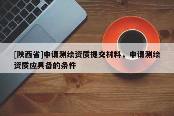 [陕西省]申请测绘资质提交材料，申请测绘资质应具备的条件
