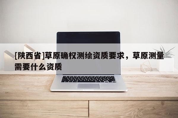 [陕西省]草原确权测绘资质要求，草原测量需要什么资质