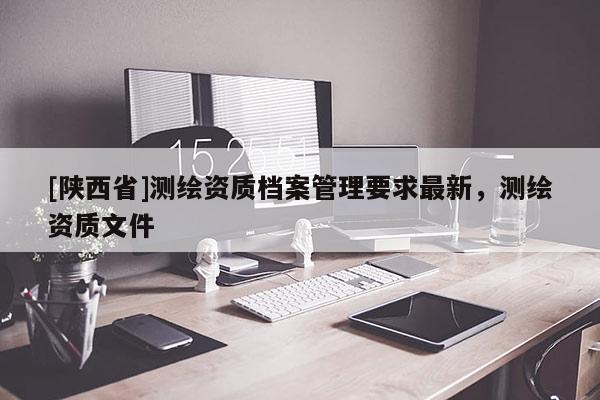 [陕西省]测绘资质档案管理要求最新，测绘资质文件