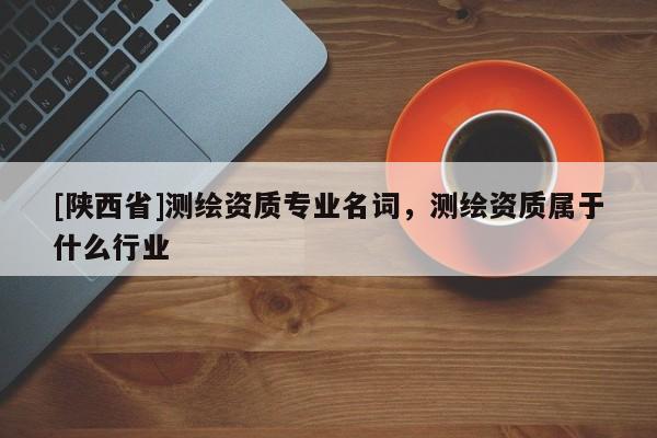 [陕西省]测绘资质专业名词，测绘资质属于什么行业