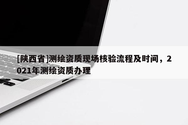[陕西省]测绘资质现场核验流程及时间，2021年测绘资质办理