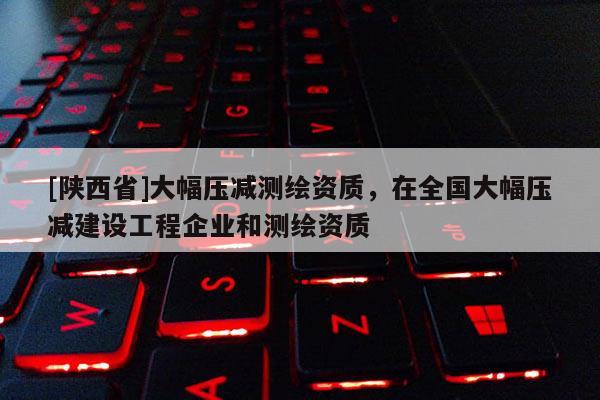 [陕西省]大幅压减测绘资质，在全国大幅压减建设工程企业和测绘资质