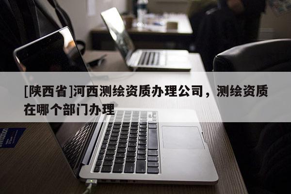 [陕西省]河西测绘资质办理公司，测绘资质在哪个部门办理
