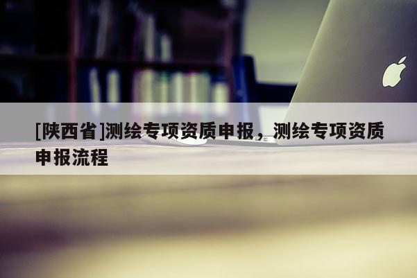 [陕西省]测绘专项资质申报，测绘专项资质申报流程