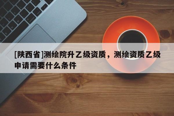 [陕西省]测绘院升乙级资质，测绘资质乙级申请需要什么条件