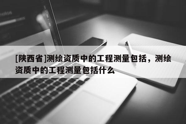 [陕西省]测绘资质中的工程测量包括，测绘资质中的工程测量包括什么