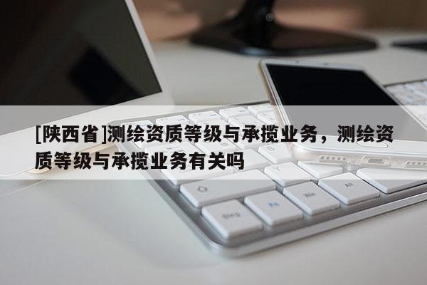 [陕西省]测绘资质等级与承揽业务，测绘资质等级与承揽业务有关吗