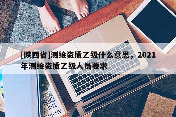 [陕西省]测绘资质乙级什么意思，2021年测绘资质乙级人员要求