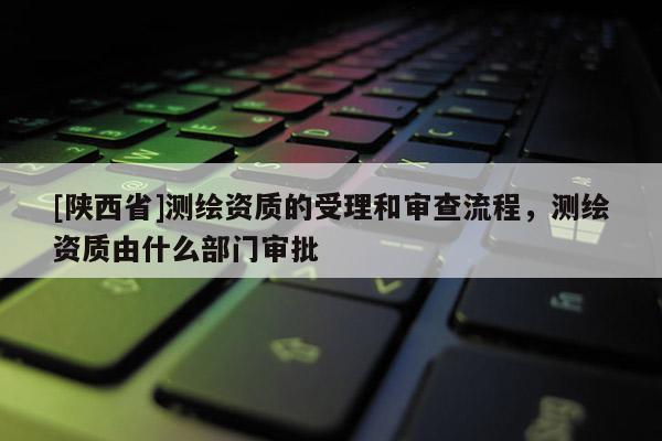 [陕西省]测绘资质的受理和审查流程，测绘资质由什么部门审批