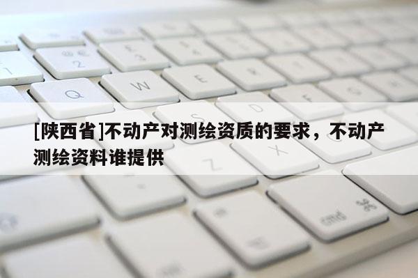 [陕西省]不动产对测绘资质的要求，不动产测绘资料谁提供