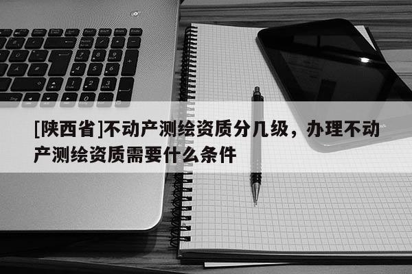 [陕西省]不动产测绘资质分几级，办理不动产测绘资质需要什么条件