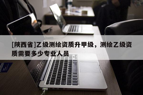 [陕西省]乙级测绘资质升甲级，测绘乙级资质需要多少专业人员