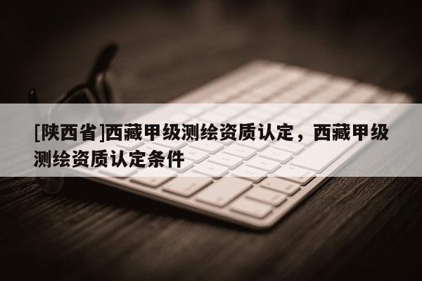 [陕西省]西藏甲级测绘资质认定，西藏甲级测绘资质认定条件