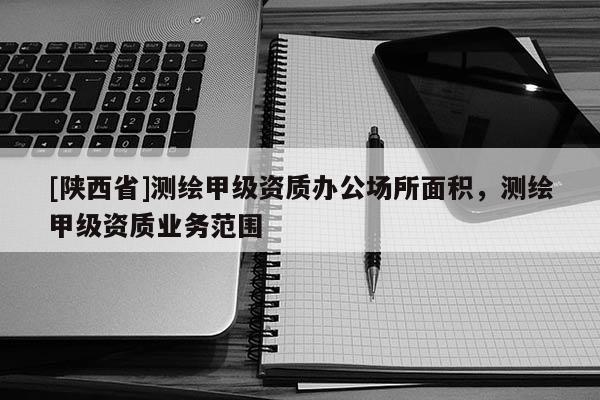 [陕西省]测绘甲级资质办公场所面积，测绘甲级资质业务范围