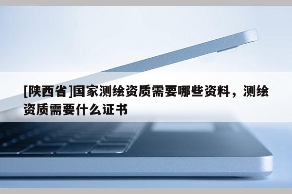 [陕西省]国家测绘资质需要哪些资料，测绘资质需要什么证书