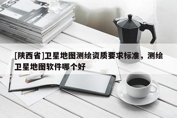 [陕西省]卫星地图测绘资质要求标准，测绘卫星地图软件哪个好