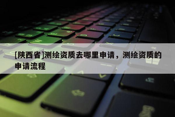 [陕西省]测绘资质去哪里申请，测绘资质的申请流程