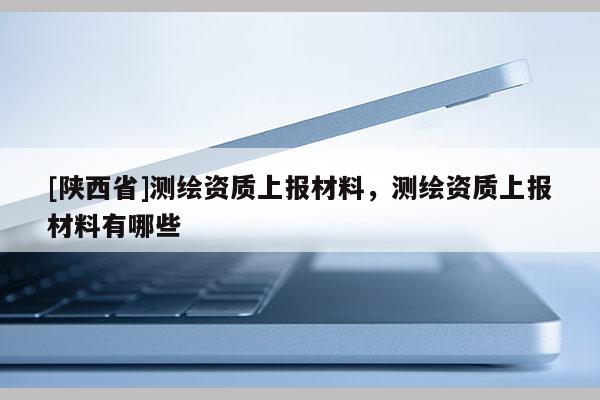 [陕西省]测绘资质上报材料，测绘资质上报材料有哪些