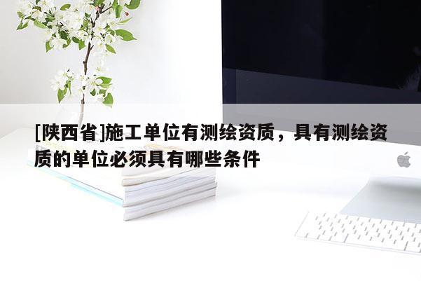 [陕西省]施工单位有测绘资质，具有测绘资质的单位必须具有哪些条件