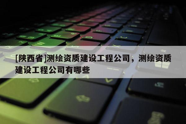 [陕西省]测绘资质建设工程公司，测绘资质建设工程公司有哪些