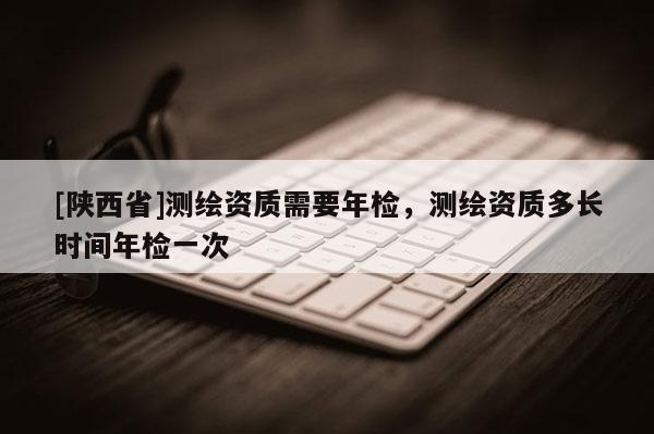 [陕西省]测绘资质需要年检，测绘资质多长时间年检一次