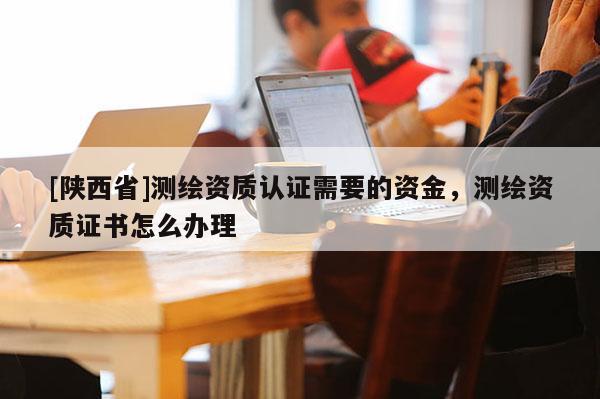 [陕西省]测绘资质认证需要的资金，测绘资质证书怎么办理