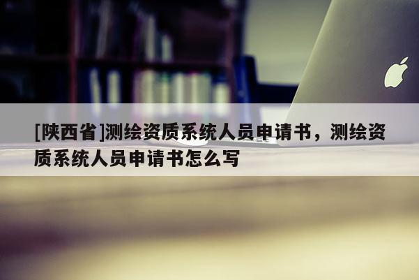 [陕西省]测绘资质系统人员申请书，测绘资质系统人员申请书怎么写