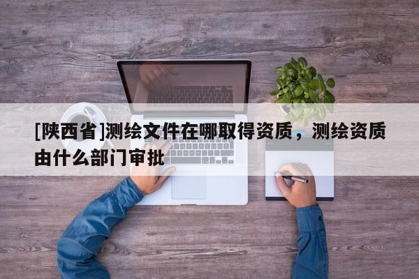 [陕西省]测绘文件在哪取得资质，测绘资质由什么部门审批