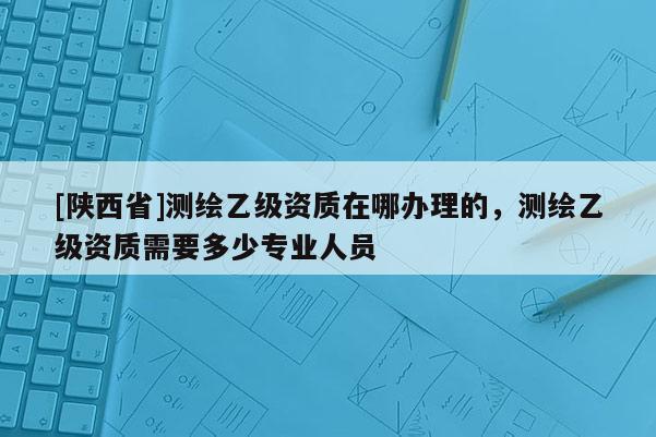 [陕西省]测绘乙级资质在哪办理的，测绘乙级资质需要多少专业人员
