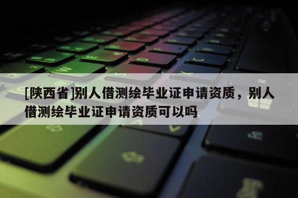 [陕西省]别人借测绘毕业证申请资质，别人借测绘毕业证申请资质可以吗
