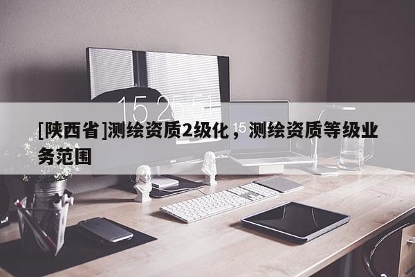 [陕西省]测绘资质2级化，测绘资质等级业务范围
