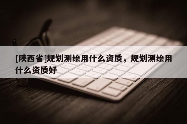 [陕西省]规划测绘用什么资质，规划测绘用什么资质好