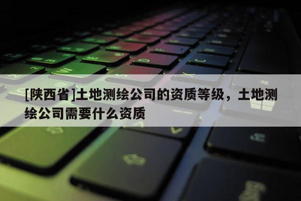 [陕西省]土地测绘公司的资质等级，土地测绘公司需要什么资质