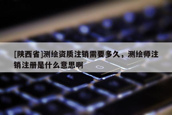 [陕西省]测绘资质注销需要多久，测绘师注销注册是什么意思啊