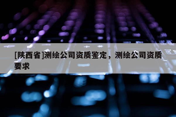 [陕西省]测绘公司资质鉴定，测绘公司资质要求