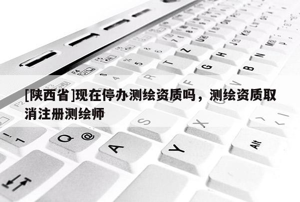 [陕西省]现在停办测绘资质吗，测绘资质取消注册测绘师
